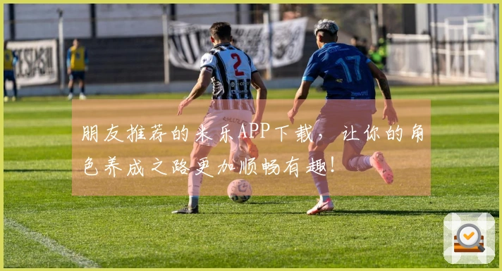 朋友推荐的米乐APP下载，让你的角色养成之路更加顺畅有趣！