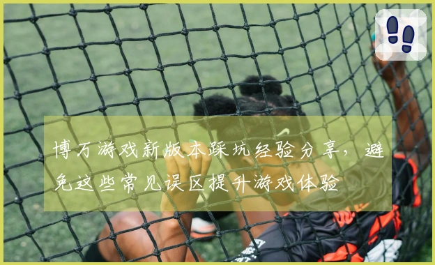 博万游戏新版本踩坑经验分享，避免这些常见误区提升游戏体验