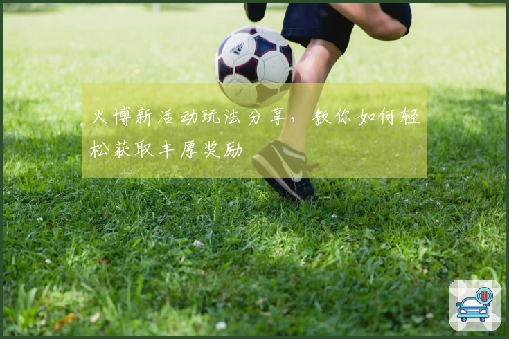 火博新活动玩法分享，教你如何轻松获取丰厚奖励